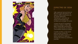 E S P E C T R O D E S E DA
I
Sally Juspeczyk fue la primera en
llevar las ropas del Espectro de
Seda en 1939 y fundó junto con
el Capitán Metrópolis
“Minutemen”, una unión de
héroes enmascarados que
luchaban por proteger al mundo.
A pesar de que El Comediante
intentara violarla en 1940, Sally
llegó a desarrollar sentimientos
por él, manteniendo una relación
a escondidas estando ya casada.
Cuando se retiró, su hija Laurie
pasó a portar el título de
Espectro de Seda y vive en una
lujosa mansión en California
echando de menos sus aventuras
juveniles.
 