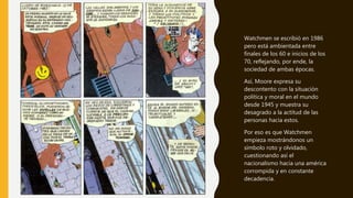Watchmen se escribió en 1986
pero está ambientada entre
finales de los 60 e inicios de los
70, reflejando, por ende, la
sociedad de ambas épocas.
Así, Moore expresa su
descontento con la situación
política y moral en el mundo
desde 1945 y muestra su
desagrado a la actitud de las
personas hacia estos.
Por eso es que Watchmen
empieza mostrándonos un
símbolo roto y olvidado,
cuestionando así el
nacionalismo hacia una américa
corrompida y en constante
decadencia.
 