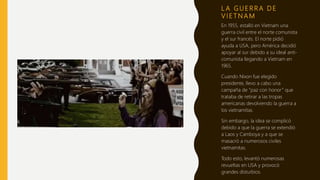 L A G U E R R A D E
V I E T N A M
En 1955, estalló en Vietnam una
guerra civil entre el norte comunista
y el sur francés. El norte pidió
ayuda a USA, pero América decidió
apoyar al sur debido a su ideal anti-
comunista llegando a Vietnam en
1965.
Cuando Nixon fue elegido
presidente, llevo a cabo una
campaña de “paz con honor” que
trataba de retirar a las tropas
americanas devolviendo la guerra a
los vietnamitas.
Sin embargo, la idea se complicó
debido a que la guerra se extendió
a Laos y Camboya y a que se
masacró a numerosos civiles
vietnamitas.
Todo esto, levantó numerosas
revueltas en USA y provocó
grandes disturbios.
 