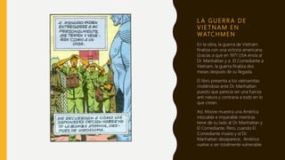 L A G U E R R A D E
V I E T N A M E N
WATC H M E N
En la obra, la guerra de Vietnam
finaliza con una victoria americana.
Gracias a que en 1971 USA envía al
Dr. Manhattan y a El Comediante a
Vietnam, la guerra finaliza dos
meses después de su llegada.
El libro presenta a los vietnamitas
rindiéndose ante Dr. Manhattan
puesto que parecía ser una fuerza
anti natura y contraria a todo en lo
que creían.
Así, Moore muestra una América
intocable e imparable mientras
tiene de su lado al Dr. Manhattan y
El Comediante. Pero, cuando El
Comediante muere y el Dr.
Manhattan desaparece, América
vuelve a ser totalmente vulnerable.
 
