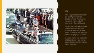 J F K
John Fitzgerald “Jack” Kennedy
fue el 35º presidente de
Estados Unidos. Previamente,
había sido marine y luchó
durante la II Guerra Mundial.
En 1963 fue asesinado en Dallas
cuando realizaba una visita
política en el estado de Texas.
Murió a causa de dos impactos
de bala en garganta y cráneo.
El suceso marcó a la población
estadounidense y aún hoy se
siguen debatiendo los motivos
tras el asesinato.
 