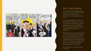 J F K Y WATC H M E N
En la novela, el asesinato de Kennedy se
comenta en un par de ocasiones dejando
claro que está intrínsecamente
relacionados con los protagonistas de la
obra.
En el capítulo “El Relojero”, cuando el Dr.
Manhattan hace un repaso de su vida,
rememora el momento en que conoció a
Kennedy y cómo él lo consideraba un
héroe. Más tarde, explica que él ya había
visto la muerte de Kennedy con
antelación.
Más adelante, Laurie recuerda la vez que
conoció al comediante y como este decía
que “no le preguntaran donde estaba
cuando mataron a Kennedy”. Unido a que
Ozymandias menciona más adelante que
Nixon y El Comediante estuvieron por allí
aquel día, se entrevé como pudieron
estar relacionados con su muerte.
En la película esto se muestra de forma
más gráfica.
 