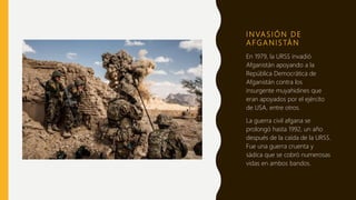 I N VA S I Ó N D E
A F G A N I S TÁ N
En 1979, la URSS invadió
Afganistán apoyando a la
República Democrática de
Afganistán contra los
insurgente muyahidines que
eran apoyados por el ejército
de USA, entre otros.
La guerra civil afgana se
prolongó hasta 1992, un año
después de la caída de la URSS.
Fue una guerra cruenta y
sádica que se cobró numerosas
vidas en ambos bandos.
 