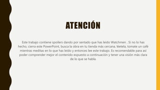 ATENCIÓN
Este trabajo contiene spoilers dando por sentado que has leído Watchmen . Si no lo has
hecho, cierra este PowerPoint, busca la obra en tu tienda más cercana, léetela, tomate un café
mientras meditas en lo que has leído y entonces lee este trabajo. Es recomendable para así
poder comprender mejor el contenido expuesto a continuación y tener una visión más clara
de lo que se habla.
 