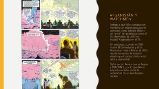 A F G A N I S TÁ N Y
WATC H M E N
Debido a que USA contaba con
hombres tan preparados para el
combate como Edward Blake y
un “arma” tan poderosa como el
Dr. Manhattan, la URSS no
invadió Afganistán en el 79.
Sin embargo, cuando en 1985
muere El Comediante y el Dr.
Manhattan huye a Marte, la URSS
decide comenzar la invasión
viendo que Estados Unidos está
débil y vulnerable.
Dicha acción lleva a que se llegue
a DEFCON 2, por lo que Nixon
empieza a cavilar sobre la
posibilidad de un bombardeo
nuclear.
 