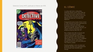 E L CÓ M I C
Detective Comics #475, publicado en febrero de 1978
La cultura del cómic o tebeo lleva
existiendo desde muchos años antes de
que existiese el cómic superheroico. Sin
embargo, este último tipo de cómic hizo
que la industria comiquera resurgiese
después de pasar por una época de
depresión.
El lanzamiento de la revista Action Comics
en 1938, presentó al primer superhéroe de
la historia: Superman. Después
empezaron a surgir más y más héroes
tales como Batman, Wonder Woman o el
Capitán América volviéndose una
tendencia entre los años 40 y 70 .
Pero a finales de los 80, la industria del
cómic heróico empezó a volverse
repetitiva haciendo que esta volviese a
caer en depresión. Ahí es donde surge
Watchmen y otras obras como El Regreso
Del Caballero Oscuro para volver a
empujar al cómic en una nueva dirección
más madura y adulta.
Resulta paradójico como una obra que
pretende ridiculizar a los superhéroes les
de el empujón que necesitan para
resurgir.
 
