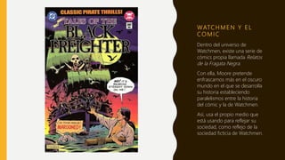 WATC H M E N Y E L
CO M I C
Dentro del universo de
Watchmen, existe una serie de
cómics propia llamada Relatos
de la Fragata Negra.
Con ella, Moore pretende
enfrascarnos más en el oscuro
mundo en el que se desarrolla
su historia estableciendo
paralelismos entre la historia
del cómic y la de Watchmen.
Así, usa el propio medio que
está usando para reflejar su
sociedad, como reflejo de la
sociedad ficticia de Watchmen.
 