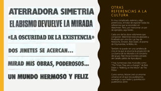 OT R A S
R E F E R E N C I A S A L A
C U LT U R A
Es muy complicado, extenso y algo
pretencioso, el tratar de exponer todas las
referencias que se esconden en
Watchmen. Pero, por mencionar un par
de ejemplos, aquí tenéis.
Cada uno de los doce volúmenes que
componen Watchmen está encabezado y
finalizado por una cita. Las hay de
Nietzsche, Einstein, Bob Dylan, el poema
de Ozymandias, la Biblia, etc.
También se puede ver una cartelera de
cine en la que se anuncia la proyección de
La Guerra de los Mundos o el concierto
del grupo Pale Horse (nombre extraído
del caballo pálido de Apocalipsis)
Y hay numerosas citas musicales como
“The Times They are a-changin’” de Bob
Dylan o “Walking on the Moon” de The
Police.
Como vemos, Moore creó un enorme
universo en el que nos pudiésemos
sumergir y cuyo hedor y putrefacción
pudiéramos sentir.
 