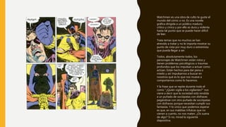 Watchmen es una obra de culto te guste el
mundo del cómic o no. Es una novela
gráfica dirigida a un público maduro,
crítico y cínico y por ello es dura y violenta
hasta tal punto que se puede hacer difícil
de leer.
Trata temas que no muchos se han
atrevido a tratar y no le importa mostrar su
punto de vista por muy duro o extremista
que pueda llegar a ser.
Todos, absolutamente todos, los
personajes de Watchmen están rotos y
tienen problemas psicológicos o traumas
profundos que los impulsan a actuar como
actúan. Están hechos para dar pena o
miedo y así impulsarnos a buscar en
nosotros qué es lo que nos mueve a
comportarnos como lo hacemos.
Y la frase que se repite durante todo el
comic “¿Quién vigila a los vigilantes?” nos
viene a decir que la sociedad está rendida
a un puñado de sociópatas con disfraces
pegándose con otro puñado de sociópatas
con disfraces porque necesitan cumplir sus
fantasías. Y lo único que podemos esperar
es que, en sus malditas trifulcas que no
vienen a cuento, no nos maten. ¿Os suena
de algo? Si no, mirad la siguiente
diapositiva.
 