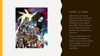 S O B R E L A O B R A
Watchmen es una novela
gráfica escrita por Alan Moore,
dibujada por Dave Gibbons y
entintada por John Higgins
entre 1986 y 1987. Es una serie
de 12 números que una vez
finalizada fue compilada en un
solo tomo.
Moore usó Watchmen como
un medio para expresar su
opinión crítica hacia la sociedad
que le rodeaba a la vez que
ridiculizaba el concepto de
superhéroe.
 