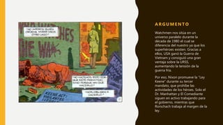 Watchmen nos sitúa en un
universo paralelo durante la
década de 1980 el cual se
diferencia del nuestro ya que los
superhéroes existen. Gracias a
ellos, USA ganó la Guerra de
Vietnam y consiguió una gran
ventaja sobre la URSS,
aumentando la tensión de la
guerra fría.
Por eso, Nixon promueve la “Ley
Keene” durante su tercer
mandato, que prohíbe las
actividades de los héroes. Solo el
Dr. Manhattan y El Comediante
siguen en activo trabajando para
el gobierno, mientras que
Rorschach trabaja al margen de la
ley.
A R G U M E N T O
 