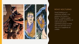 B Ú H O N O C T U R N O
Daniel Dreiberg es un
superhéroe retirado y una
patada en los huevos a
Batman. Cuando su padre
murió, heredó una fortuna y se
subió al carro de los
superhéroes porque no tenía
otra cosa que hacer con su
vida y es un pagafantas de
cuidado.
 