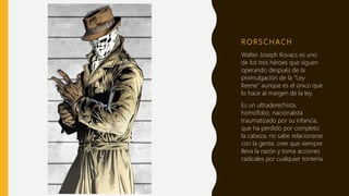 R O R S C H AC H
Walter Joseph Kovacs es uno
de los tres héroes que siguen
operando después de la
promulgación de la “Ley
Keene” aunque es el único que
lo hace al margen de la ley.
Es un ultraderechista,
homófobo, nacionalista
traumatizado por su infancia,
que ha perdido por completo
la cabeza, no sabe relacionarse
con la gente, cree que siempre
lleva la razón y toma acciones
radicales por cualquier tontería.
 