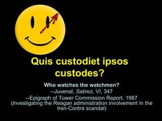Quis custodiet ipsos
custodes?
Who watches the watchmen?
--Juvenal, Satires, VI, 347
--Epigraph of Tower Commission Report, 1987
(investigating the Reagan administration involvement in the
Iran-Contra scandal)
 