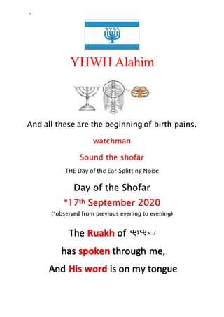 =
YHWH Alahim
And all these are the beginning of birth pains.
watchman
Sound the shofar
THE Day of the Ear-Splitting Noise
Day of the Shofar
*17th September 2020
(*observed from previous evening to evening)
The Ruakh of
has spoken through me,
And His word is on my tongue
 
