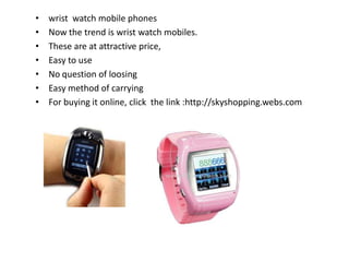 • wrist watch mobile phones
• Now the trend is wrist watch mobiles.
• These are at attractive price,
• Easy to use
• No question of loosing
• Easy method of carrying
• For buying it online, click the link :http://skyshopping.webs.com
 