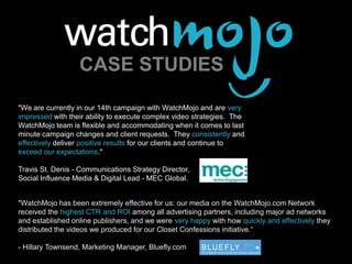 About WatchMojo.com CASE STUDIES "We are currently in our 14th campaign with WatchMojo and are very impressed with their ability to execute complex video strategies.  The WatchMojo team is flexible and accommodating when it comes to last minute campaign changes and client requests.  They consistently and effectively deliver positive results for our clients and continue to exceed our expectations."  Travis St. Denis - Communications Strategy Director,  Social Influence Media & Digital Lead - MEC Global. "WatchMojo has been extremely effective for us: our media on the WatchMojo.com Network received the highest CTR and ROI among all advertising partners, including major ad networks and established online publishers, and we were very happy with how quickly and effectively they distributed the videos we produced for our Closet Confessions initiative.“  - Hillary Townsend, Marketing Manager, Bluefly.com 