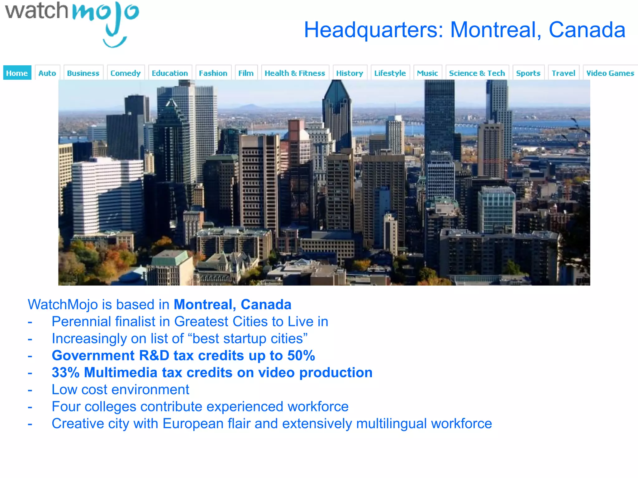 Headquarters: Montreal, Canada




WatchMojo is based in Montreal, Canada
- Perennial finalist in Greatest Cities to Live in
- Increasingly on list of “best startup cities”
- Government R&D tax credits up to 50%
- 33% Multimedia tax credits on video production
- Low cost environment
- Four colleges contribute experienced workforce
- Creative city with European flair and extensively multilingual workforce
 
