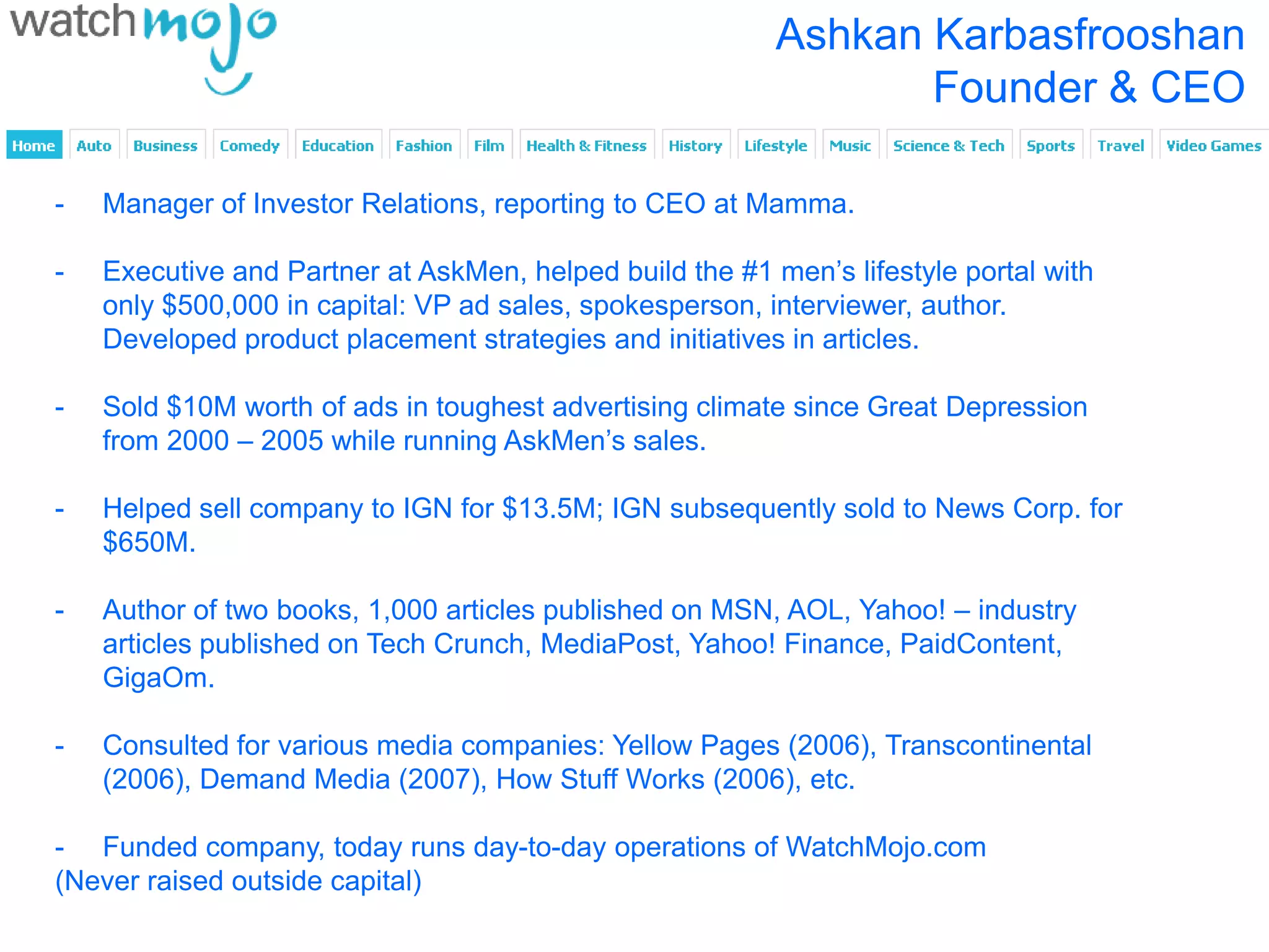 Ashkan Karbasfrooshan
                                                                 Founder & CEO

-   Manager of Investor Relations, reporting to CEO at Mamma.

-   Executive and Partner at AskMen, helped build the #1 men’s lifestyle portal with
    only $500,000 in capital: VP ad sales, spokesperson, interviewer, author.
    Developed product placement strategies and initiatives in articles.

-   Sold $10M worth of ads in toughest advertising climate since Great Depression
    from 2000 – 2005 while running AskMen’s sales.

-   Helped sell company to IGN for $13.5M; IGN subsequently sold to News Corp. for
    $650M.

-   Author of two books, 1,000 articles published on MSN, AOL, Yahoo! – industry
    articles published on Tech Crunch, MediaPost, Yahoo! Finance, PaidContent,
    GigaOm.

-   Consulted for various media companies: Yellow Pages (2006), Transcontinental
    (2006), Demand Media (2007), How Stuff Works (2006), etc.

- Funded company, today runs day-to-day operations of WatchMojo.com
(Never raised outside capital)
 