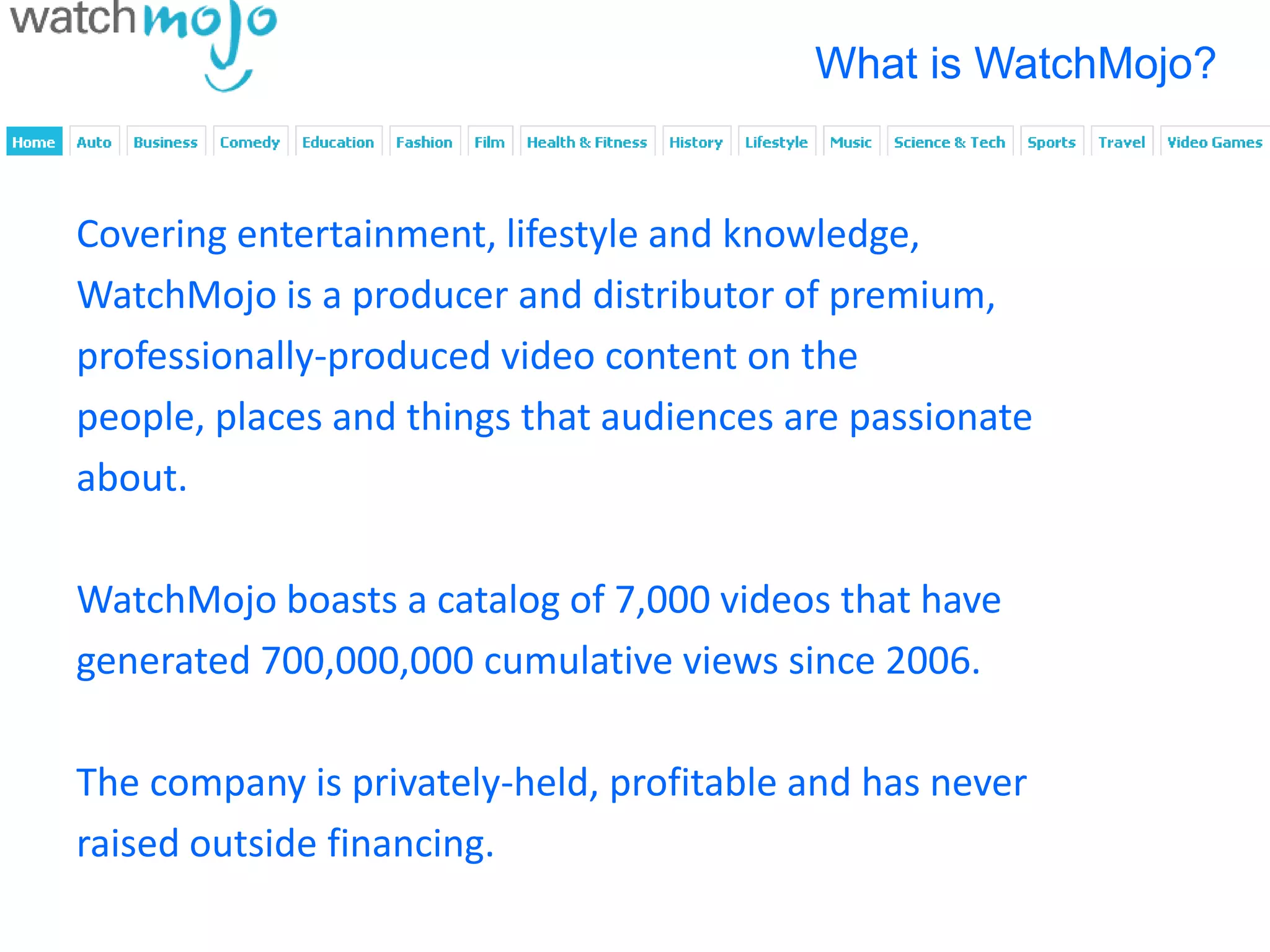 What is WatchMojo?


Covering entertainment, lifestyle and knowledge,
WatchMojo is a producer and distributor of premium,
professionally-produced video content on the
people, places and things that audiences are passionate
about.

WatchMojo boasts a catalog of 7,000 videos that have
generated 700,000,000 cumulative views since 2006.

The company is privately-held, profitable and has never
raised outside financing.
 