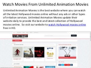 Watch Movies From Unlimited Animation Movies
Unlimited Animation Movies is the best website where you can watch
all the latest Hollywood movies online without any ads or other types
of irritation services. Unlimited Animation Movies update their
website daily to provide the best and latest collection of Hollywood
movies online. So visit our website to watch Hollywood movies online
free in HD.
 