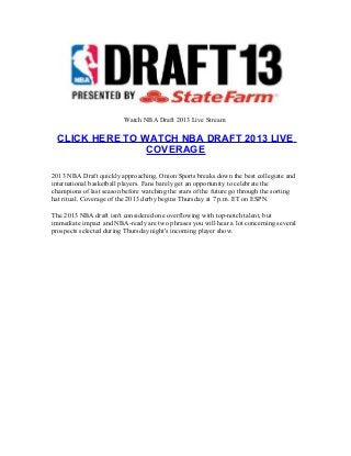 Watch NBA Draft 2013 Live Stream
CLICK HERE TO WATCH NBA DRAFT 2013 LIVE
COVERAGE
2013 NBA Draft quickly approaching, Onion Sports breaks down the best collegiate and
international basketball players. Fans barely get an opportunity to celebrate the
champions of last season before watching the stars of the future go through the sorting
hat ritual. Coverage of the 2013 derby begins Thursday at 7 p.m. ET on ESPN.
The 2013 NBA draft isn't considered one overflowing with top-notch talent, but
immediate impact and NBA-ready are two phrases you will hear a lot concerning several
prospects selected during Thursday night's incoming player show.
 