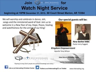Join                                                            for
                          Watch Night Service
 beginning at 10PM December 31, 2012. 80 Court Street Marion, AR 72364

We will worship and celebrate in dance, skit,                                               Our special guests will be:
songs and the ministered word of God. Join us to
welcome in a New Year of Joy, Hope, Peace, healing
and watchfulness for the arrival of our King!




                                                                                                                  New Bethel MBC
                                                                                                                  Pastor Jerry Faggett

                                                                              Kingdom Empowerment
                                                                                       Apostle Tony Wilson


                                                                                            Elder Brian K. Schaeffer, Pastor


                                                                                             Teacher Tina Schaeffer, Asst
              “Aspiring to bring God’s people into spiritual knowledge and victory.”


      Like us at Interceding Christian Center              Follow us at IntercedingCC on Twitter             www.interceding.org
 