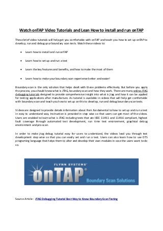Watch onTAP Video Tutorials and Lean How to install and run onTAP
These brief video tutorials will help get you comfortable with onTAP and teach you how to set up onTAP to
develop, run and debug your boundary scan tests. Watch these videos to:
 Learn how to install and run onTAP
 Learn how to set up and run a test
 Learn the key features and benefits, and how to make the most of them
 Learn how to make your boundary scan experience better and easier!
Boundary-scan is the only solution that helps dealt with these problems effectively. But before you apply
the process, you should know what is JTAG, boundary-scan and how they work. There are many online JTAG
debugging tutorials designed to provide comprehensive insight into what is jtag and how it can be applied
for testing applications after manufacture. As tutorial is available in videos that will help get comfortable
with boundary-scan and teach you how to set up on this to develop, run and debug boundary-scan tests.
Videos are designed to provide details information about from fundamental to how to set up and run a test
in easy to understand way. Instruction is provided in step wise so that users can get most of the videos.
Users are enabled to learn what is JTAG including tests that are IEEE 1149.1 and 1149.6 compliant, highest
fault coverage through automated test development, run time test environment, graphical debug
environment and pro-scan.
In order to make jtag debug tutorial easy for users to understand, the videos lead you through test
development step wise so that you can easily set and run a test. Users can also learn how to use DTS
programing language that helps them to alter and develop their own modules in case the users want to do
so.
Source Article : JTAG Debugging Tutorial Best Way to Know Boundary-Scan Testing
 