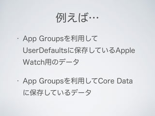 • App Groupsを利用して
UserDefaultsに保存しているApple
Watch用のデータ
• App Groupsを利用してCore Data
に保存しているデータ
例えば…
 