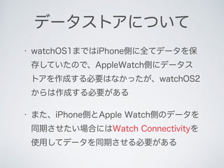 • watchOS1まではiPhone側に全てデータを保
存していたので、AppleWatch側にデータス
トアを作成する必要はなかったが、watchOS2
からは作成する必要がある
• また、iPhone側とApple Watch側のデータを...