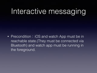 Interactive messaging
• Precondition：iOS and watch App must be in
reachable state.(They must be connected via
Bluetooth) and watch app must be running in
the foreground.
 