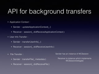 API for background transfers
• Application Context：
• Sender：updateApplicationContext(_:)
• Receiver：session(_:didReceiveApplicationContext:)
• User Info Transfer：
• Sender：transferUserInfo(_:)
• Receiver：session(_:didReceiveUserInfo:) 
• File Transfer：
• Sender：transferFile(_:metadata:)
• Receiver：session(_:didReceiveFile:)
Sender has an instance of WCSession 
Receiver is instance which implements  
WCSessionDelegate
 