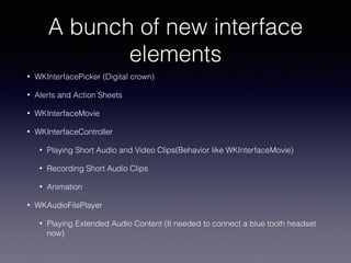 A bunch of new interface
elements
• WKInterfacePicker (Digital crown)
• Alerts and Action Sheets
• WKInterfaceMovie
• WKInterfaceController
• Playing Short Audio and Video Clips(Behavior like WKInterfaceMovie)
• Recording Short Audio Clips
• Animation
• WKAudioFilePlayer
• Playing Extended Audio Content (It needed to connect a blue tooth headset
now)
 