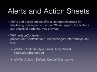 Alerts and Action Sheets
• Alerts and action sheets offer a standard interface for
displaying messages to the user.When tapped, the buttons
call blocks of code that you provide.
• WKInterfaceController：
presentAlertControllerWithTitle:message:preferredStyle:acti
ons:
• WKAlertControllerStyle：Alert, ActionSheet,
SideBySideButtonAlert
• WKAlertAction：Default, Cancel, Destructive 
 