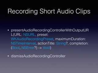 Recording Short Audio Clips
• presentAudioRecordingControllerWithOutputUR
L(URL: NSURL, preset:
WKAudioRecordingPreset, maximumDuration:
NSTimeInterval, actionTitle: String?, completion:
(Bool, NSError?) -> Void)
• dismissAudioRecordingController
 