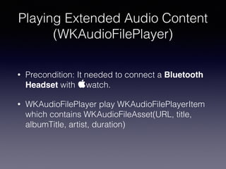 Playing Extended Audio Content
(WKAudioFilePlayer)
• Precondition: It needed to connect a Bluetooth
Headset with watch.
• WKAudioFilePlayer play WKAudioFilePlayerItem
which contains WKAudioFileAsset(URL, title,
albumTitle, artist, duration)
 