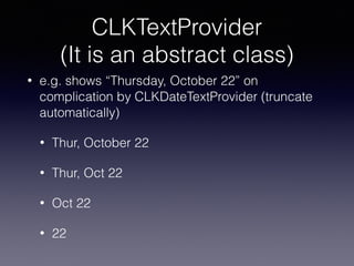 CLKTextProvider
(It is an abstract class)
• e.g. shows “Thursday, October 22” on
complication by CLKDateTextProvider (truncate
automatically)
• Thur, October 22
• Thur, Oct 22
• Oct 22
• 22
 