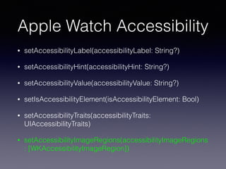 Apple Watch Accessibility
• setAccessibilityLabel(accessibilityLabel: String?)
• setAccessibilityHint(accessibilityHint: String?)
• setAccessibilityValue(accessibilityValue: String?)
• setIsAccessibilityElement(isAccessibilityElement: Bool)
• setAccessibilityTraits(accessibilityTraits:
UIAccessibilityTraits)
• setAccessibilityImageRegions(accessibilityImageRegions
: [WKAccessibilityImageRegion])
 