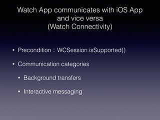 Watch App communicates with iOS App
and vice versa
(Watch Connectivity)
• Precondition：WCSession.isSupported()
• Communication categories
• Background transfers
• Interactive messaging
 