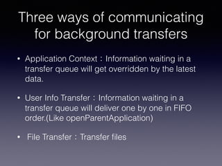 Three ways of communicating
for background transfers
• Application Context：Information waiting in a
transfer queue will get overridden by the latest
data.
• User Info Transfer：Information waiting in a
transfer queue will deliver one by one in FIFO
order.(Like openParentApplication)
• File Transfer：Transfer ﬁles
 