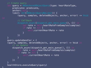 // Create query
let query = HKAnchoredObjectQuery(type: heartRateType,
predicate: predicate,
anchor: nil,
limit: Int(HKObjectQueryNoLimit)) {
(query, samples, deletedObjects, anchor, error) -> Void
in
// Callback
dispatch_async(dispatch_get_main_queue(), {() in
let rate = self.heartRateFromSamples(samples)
if rate != nil {
self.currentHeartRate = rate
}
})
}
query.updateHandler = {
(query, samples, deletedObjects, anchor, error) -> Void in
// on Update
dispatch_async(dispatch_get_main_queue(), {() in
let rate = self.heartRateFromSamples(samples)
if rate != nil {
self.currentHeartRate = rate
}
})
}
healthStore.executeQuery(query)
 