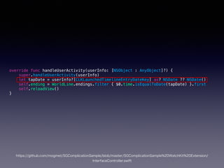 override func handleUserActivity(userInfo: [NSObject : AnyObject]?) {
super.handleUserActivity(userInfo)
let tapDate = userInfo?[CLKLaunchedTimelineEntryDateKey] as? NSDate ?? NSDate()
self.ending = WorldLine.endings.filter { $0.time.isEqualToDate(tapDate) }.first
self.reloadView()
}
https://github.com/mogmet/SGComplicationSample/blob/master/SGComplicationSample%20WatchKit%20Extension/InterfaceController.swift
 