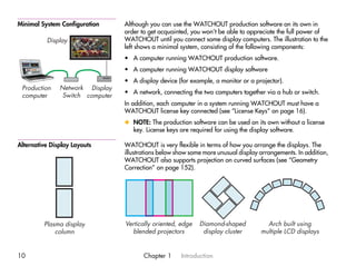 Minimal System Configuration      Although you can use the WATCHOUT production software on its own in
                                  order to get acquainted, you won’t be able to appreciate the full power of
          Display                 WATCHOUT until you connect some display computers. The illustration to the
                                  left shows a minimal system, consisting of the following components:
                                  • A computer running WATCHOUT production software.
                                  • A computer running WATCHOUT display software
                                  • A display device (for example, a monitor or a projector).
 Production    Network Display
                                  • A network, connecting the two computers together via a hub or switch.
 computer       Switch computer
                                  In addition, each computer in a system running WATCHOUT must have a
                                  WATCHOUT license key connected (see “License Keys” on page 16).
                                  x NOTE: The production software can be used on its own without a license
                                    key. License keys are required for using the display software.

Alternative Display Layouts       WATCHOUT is very flexible in terms of how you arrange the displays. The
                                  illustrations below show some more unusual display arrangements. In addition,
                                  WATCHOUT also supports projection on curved surfaces (see “Geometry
                                  Correction” on page 152).




         Plasma display           Vertically oriented, edge   Diamond-shaped           Arch built using
             column                 blended projectors         display cluster       multiple LCD displays


10                                       Chapter 1     Introduction
 