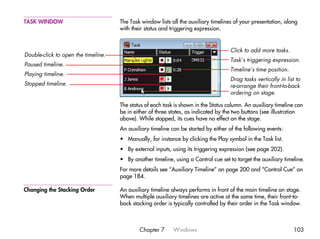 TASK WINDOW                          The Task window lists all the auxiliary timelines of your presentation, along
                                     with their status and triggering expression.


                                                                                     Click to add more tasks.
Double-click to open the timeline.
                                                                                     Task’s triggering expression.
Paused timeline.
                                                                                     Timeline’s time position.
Playing timeline.
                                                                                     Drag tasks vertically in list to
Stopped timeline.                                                                    re-arrange their front-to-back
                                                                                     ordering on stage.

                                     The status of each task is shown in the Status column. An auxiliary timeline can
                                     be in either of three states, as indicated by the two buttons (see illustration
                                     above). While stopped, its cues have no effect on the stage.
                                     An auxiliary timeline can be started by either of the following events:
                                     • Manually, for instance by clicking the Play symbol in the Task list.
                                     • By external inputs, using its triggering expression (see page 202).
                                     • By another timeline, using a Control cue set to target the auxiliary timeline.
                                     For more details see “Auxiliary Timeline” on page 200 and “Control Cue” on
                                     page 184.

Changing the Stacking Order          An auxiliary timeline always performs in front of the main timeline on stage.
                                     When multiple auxiliary timelines are active at the same time, their front-to-
                                     back stacking order is typically controlled by their order in the Task window.



                                             Chapter 7      Windows                                              103
 