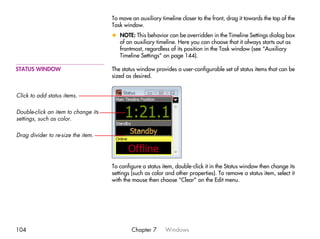 To move an auxiliary timeline closer to the front, drag it towards the top of the
                                     Task window.
                                     x NOTE: This behavior can be overridden in the Timeline Settings dialog box
                                       of an auxiliary timeline. Here you can choose that it always starts out as
                                       frontmost, regardless of its position in the Task window (see “Auxiliary
                                       Timeline Settings” on page 144).

STATUS WINDOW                        The status window provides a user-configurable set of status items that can be
                                     sized as desired.


Click to add status items.

Double-click an item to change its
settings, such as color.

Drag divider to re-size the item.




                                     To configure a status item, double-click it in the Status window then change its
                                     settings (such as color and other properties). To remove a status item, select it
                                     with the mouse then choose “Clear” on the Edit menu.




104                                          Chapter 7      Windows
 
