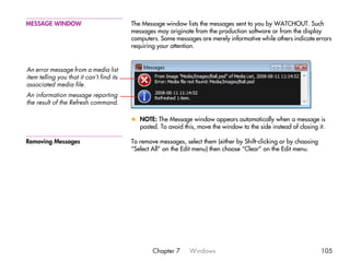 MESSAGE WINDOW                            The Message window lists the messages sent to you by WATCHOUT. Such
                                          messages may originate from the production software or from the display
                                          computers. Some messages are merely informative while others indicate errors
                                          requiring your attention.


An error message from a media list
item telling you that it can’t find its
associated media file.
An information message reporting
the result of the Refresh command.

                                          x NOTE: The Message window appears automatically when a message is
                                            posted. To avoid this, move the window to the side instead of closing it.

Removing Messages                         To remove messages, select them (either by Shift-clicking or by choosing
                                          “Select All” on the Edit menu) then choose “Clear” on the Edit menu.




                                                  Chapter 7     Windows                                              105
 