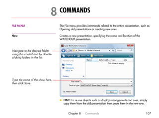 8 COMMANDS                                                                        8




FILE MENU                           The File menu provides commands related to the entire presentation, such as
                                    Opening old presentations or creating new ones.

New                                 Creates a new presentation, specifying the name and location of the
                                    WATCHOUT presentation.



Navigate to the desired folder
using this control and by double-
clicking folders in the list.




Type the name of the show here,
then click Save.




                                    x HINT: To re-use objects such as display arrangements and cues, simply
                                      copy them from the old presentation then paste them in the new one.


                                           Chapter 8     Commands                                          107
 