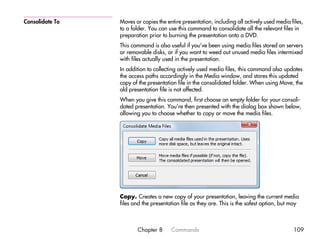 Consolidate To   Moves or copies the entire presentation, including all actively used media files,
                 to a folder. You can use this command to consolidate all the relevant files in
                 preparation prior to burning the presentation onto a DVD.
                 This command is also useful if you’ve been using media files stored on servers
                 or removable disks, or if you want to weed out unused media files intermixed
                 with files actually used in the presentation.
                 In addition to collecting actively used media files, this command also updates
                 the access paths accordingly in the Media window, and stores this updated
                 copy of the presentation file in the consolidated folder. When using Move, the
                 old presentation file is not affected.
                 When you give this command, first choose an empty folder for your consoli-
                 dated presentation. You’re then presented with the dialog box shown below,
                 allowing you to choose whether to copy or move the media files.




                 Copy. Creates a new copy of your presentation, leaving the current media
                 files and the presentation file as they are. This is the safest option, but may



                        Chapter 8      Commands                                              109
 