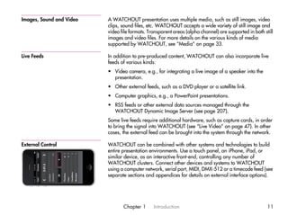 Images, Sound and Video   A WATCHOUT presentation uses multiple media, such as still images, video
                          clips, sound files, etc. WATCHOUT accepts a wide variety of still image and
                          video file formats. Transparent areas (alpha channel) are supported in both still
                          images and video files. For more details on the various kinds of media
                          supported by WATCHOUT, see “Media” on page 33.

Live Feeds                In addition to pre-produced content, WATCHOUT can also incorporate live
                          feeds of various kinds:
                          • Video camera, e.g., for integrating a live image of a speaker into the
                            presentation.
                          • Other external feeds, such as a DVD player or a satellite link.
                          • Computer graphics, e.g., a PowerPoint presentations.
                          • RSS feeds or other external data sources managed through the
                            WATCHOUT Dynamic Image Server (see page 207).
                          Some live feeds require additional hardware, such as capture cards, in order
                          to bring the signal into WATCHOUT (see “Live Video” on page 47). In other
                          cases, the external feed can be brought into the system through the network.

External Control          WATCHOUT can be combined with other systems and technologies to build
                          entire presentation environments. Use a touch panel, an iPhone, iPad, or
                          similar device, as an interactive front-end, controlling any number of
                          WATCHOUT clusters. Connect other devices and systems to WATCHOUT
                          using a computer network, serial port, MIDI, DMX-512 or a timecode feed (see
                          separate sections and appendices for details on external interface options).




                                 Chapter 1      Introduction                                            11
 