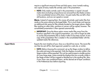 require a significant amount of time and disk space, since it entails making
               new copies of every media file actively used in the presentation.
               x NOTE: Only media actively used in the presentation is copied. Unused
                 media items (including compositions) are removed from the Media window
                 in the consolidated version of the show. Unused media files are left in their
                 old locations, and are not copied or moved.
               Move. Instead of copying them, this moves all actively used media files that
               reside on the same volume as the target folder. This is much faster and requires
               no additional disk space for files already located on the target volume. Media
               files residing on other disks, partitions or servers will be copied, however. The
               consolidated presentation is then opened automatically.
               v IMPORTANT: Since the Move option moves media files away from the
                 locations specified in the original presentation, you will no longer be able
                 to use the old presentation file as media it refers to has been moved. A new
                 copy of the presentation file is created in the consolidated folder with the
                 updated media file references.

Export Movie   Exports the main timeline of your show as a QuickTime movie. The movie file
               can then be sent off for client approval, posted to a web site, or similar.
               x NOTE: Before choosing this command, set up the Stage window to define
                 the scale and area to be exported. Only the displays currently visible in the
                 Stage window will be exported. This can be used to export a smaller portion
                 of a very large stage. Areas outside the displays that are currently visible in
                 the Stage window will be cropped or blanked out in the resulting file. Also,
                 if your show uses conditional layers, set the desired set of layer conditions
                 in the Preferences box before exporting.




110                   Chapter 8      Commands
 
